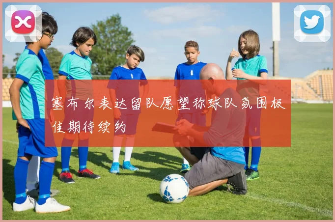 塞布尔表达留队愿望称球队氛围极佳期待续约