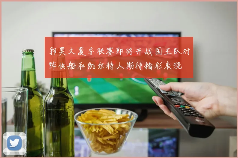 郭昊文夏季联赛即将开战国王队对阵快船和凯尔特人期待精彩表现