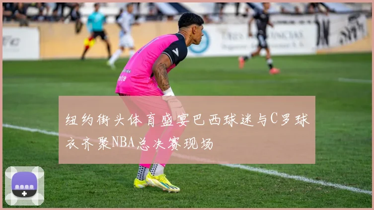 纽约街头体育盛宴巴西球迷与C罗球衣齐聚NBA总决赛现场