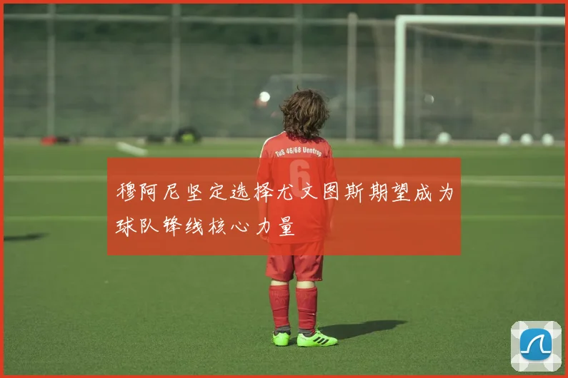 穆阿尼坚定选择尤文图斯期望成为球队锋线核心力量