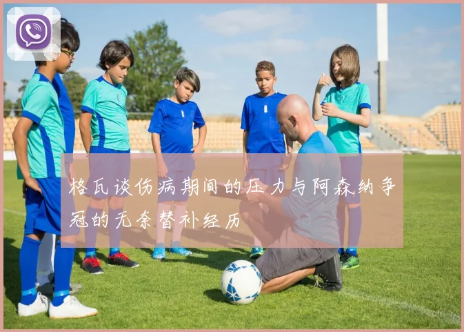 格瓦谈伤病期间的压力与阿森纳争冠的无奈替补经历