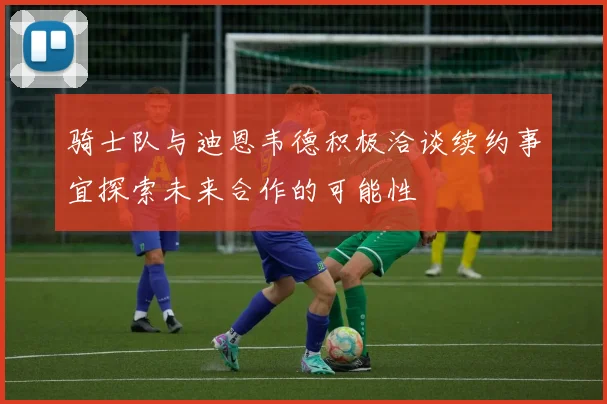 骑士队与迪恩韦德积极洽谈续约事宜探索未来合作的可能性