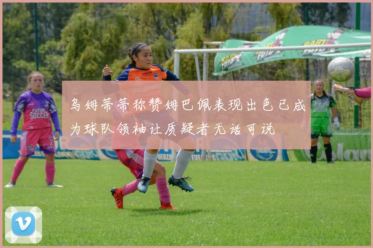 乌姆蒂蒂称赞姆巴佩表现出色已成为球队领袖让质疑者无话可说