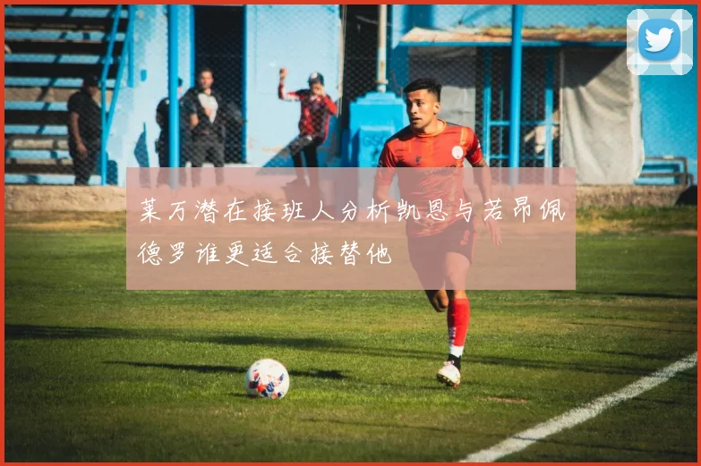 莱万潜在接班人分析凯恩与若昂佩德罗谁更适合接替他