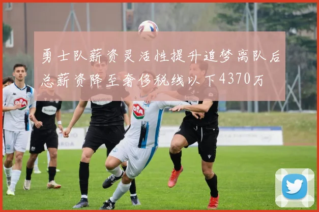 勇士队薪资灵活性提升追梦离队后总薪资降至奢侈税线以下4370万