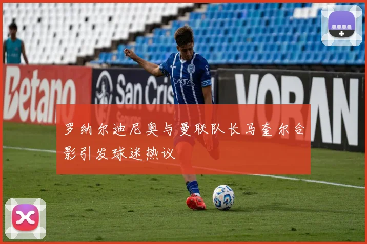 罗纳尔迪尼奥与曼联队长马奎尔合影引发球迷热议