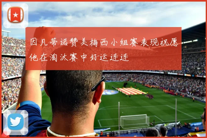 因凡蒂诺赞美梅西小组赛表现祝愿他在淘汰赛中好运连连