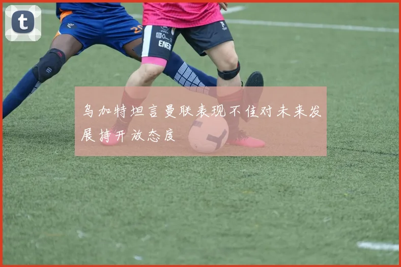 乌加特坦言曼联表现不佳对未来发展持开放态度