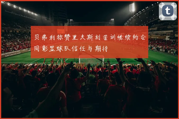 贝弗利称赞里夫斯刻苦训练续约合同彰显球队信任与期待
