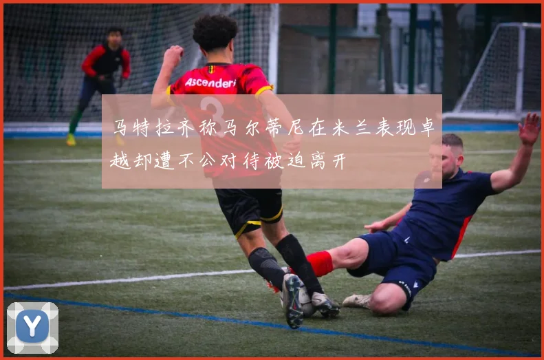 马特拉齐称马尔蒂尼在米兰表现卓越却遭不公对待被迫离开