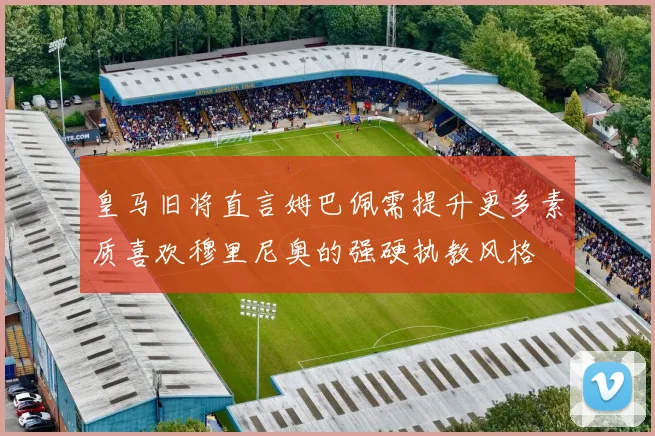 皇马旧将直言姆巴佩需提升更多素质喜欢穆里尼奥的强硬执教风格