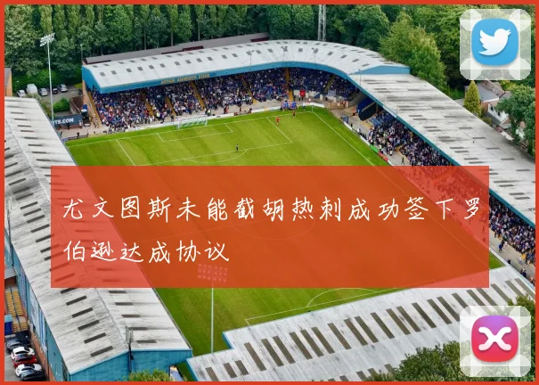 尤文图斯未能截胡热刺成功签下罗伯逊达成协议