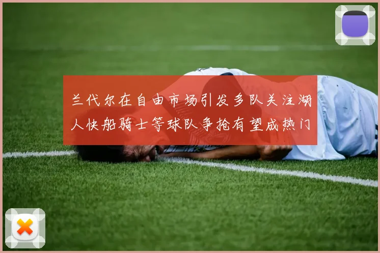 兰代尔在自由市场引发多队关注湖人快船骑士等球队争抢有望成热门球员