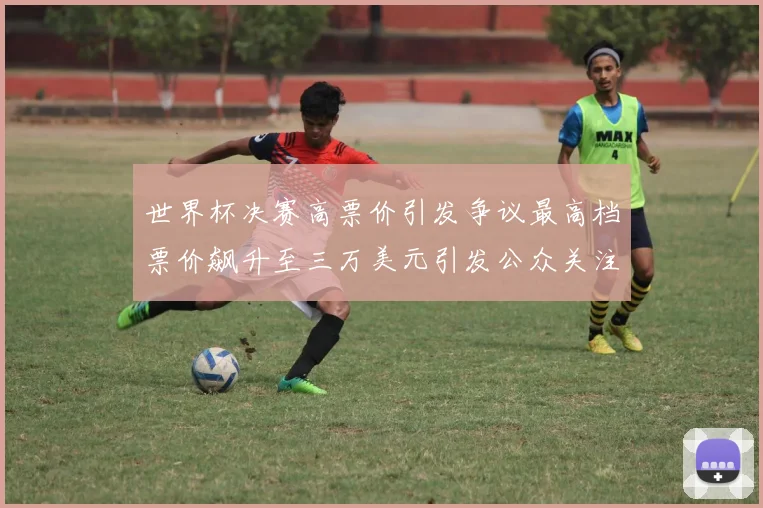 世界杯决赛高票价引发争议最高档票价飙升至三万美元引发公众关注