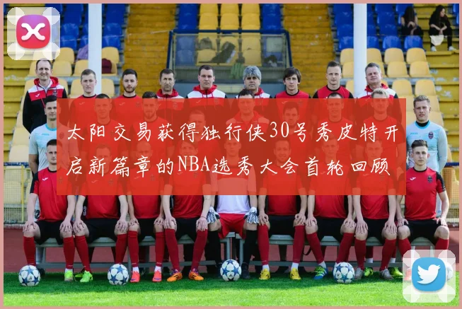 太阳交易获得独行侠30号秀皮特开启新篇章的NBA选秀大会首轮回顾